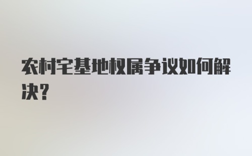 农村宅基地权属争议如何解决？