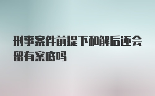 刑事案件前提下和解后还会留有案底吗