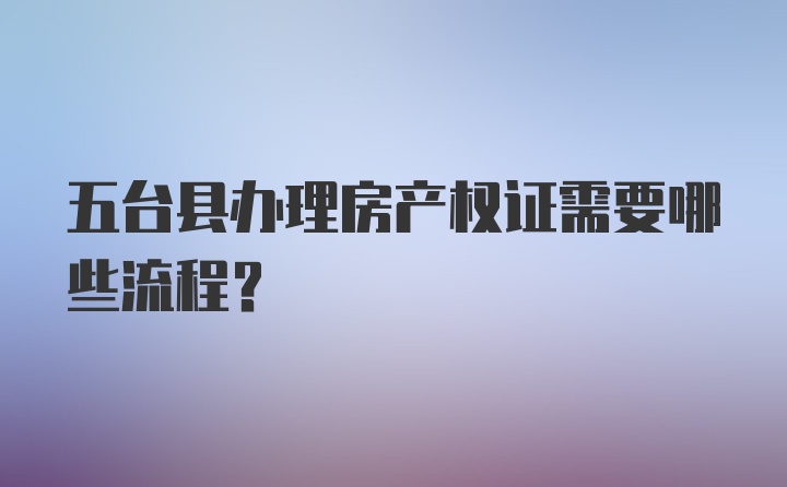 五台县办理房产权证需要哪些流程？