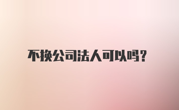 不换公司法人可以吗?