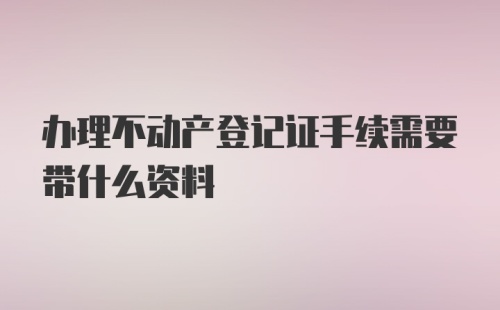 办理不动产登记证手续需要带什么资料