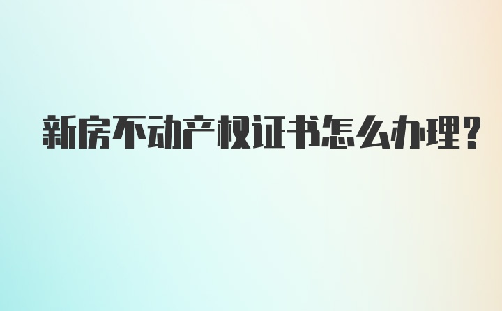 新房不动产权证书怎么办理？