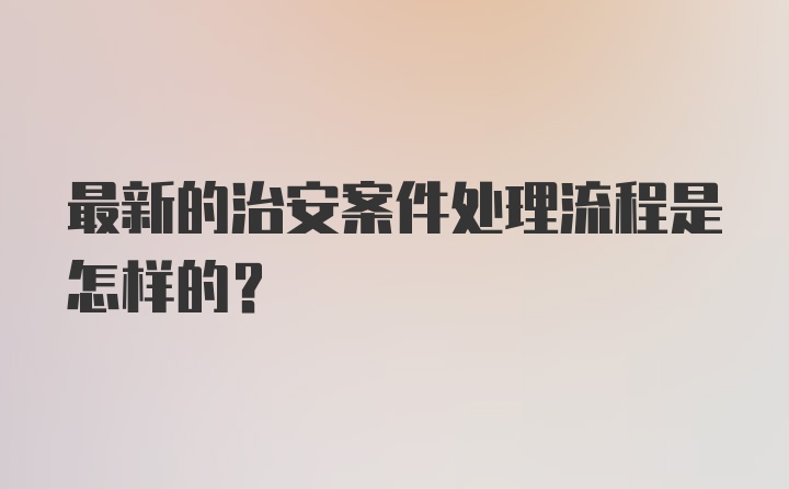 最新的治安案件处理流程是怎样的？