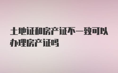 土地证和房产证不一致可以办理房产证吗