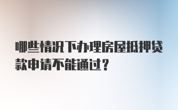 哪些情况下办理房屋抵押贷款申请不能通过？