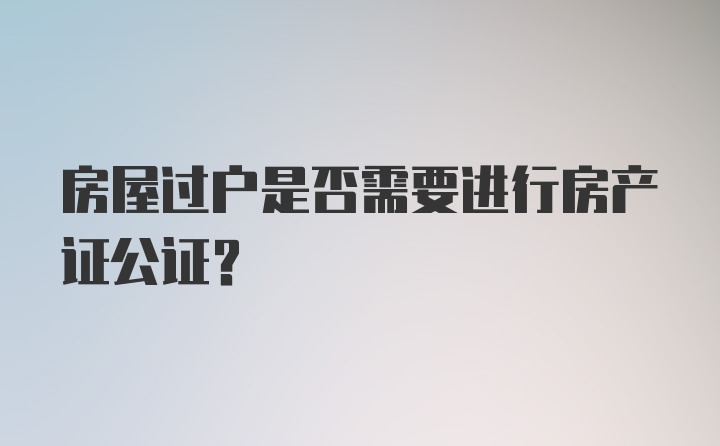 房屋过户是否需要进行房产证公证？