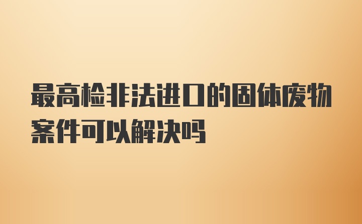 最高检非法进口的固体废物案件可以解决吗