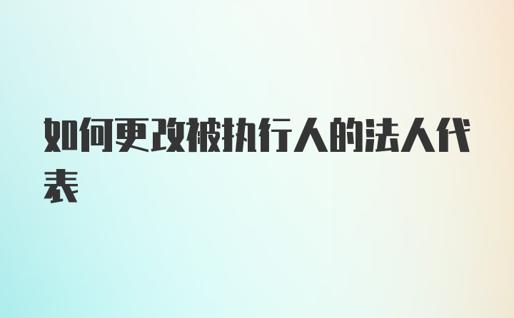 如何更改被执行人的法人代表