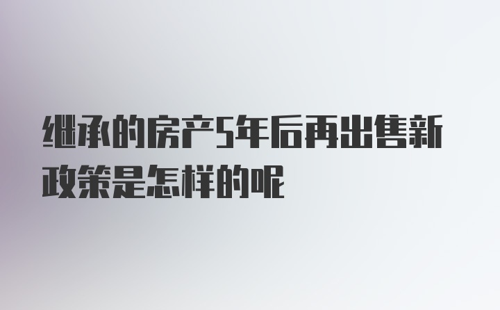 继承的房产5年后再出售新政策是怎样的呢