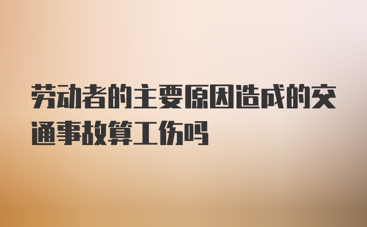 劳动者的主要原因造成的交通事故算工伤吗