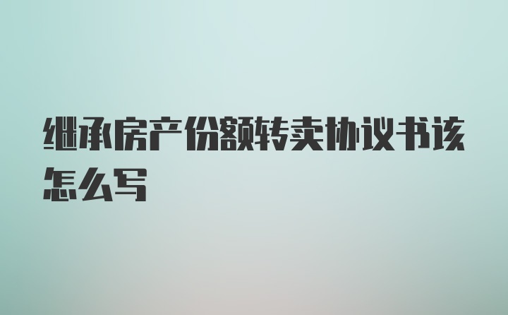 继承房产份额转卖协议书该怎么写