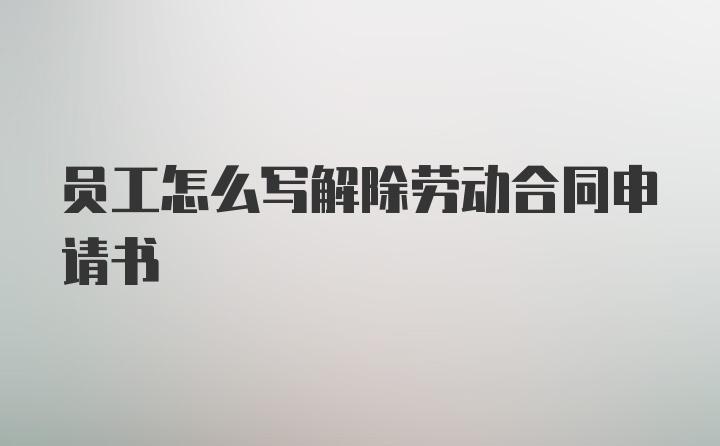 员工怎么写解除劳动合同申请书