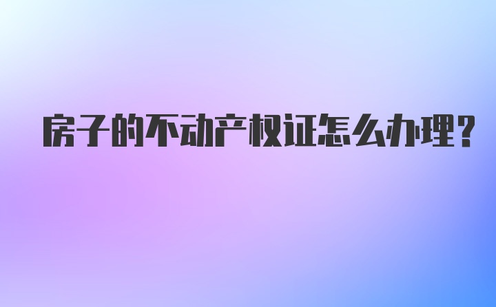 房子的不动产权证怎么办理？