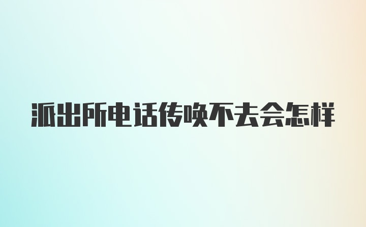 派出所电话传唤不去会怎样