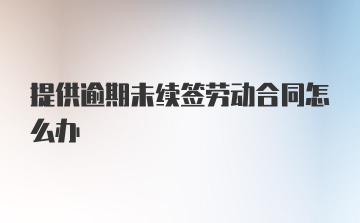 提供逾期未续签劳动合同怎么办