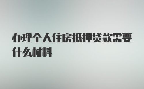 办理个人住房抵押贷款需要什么材料