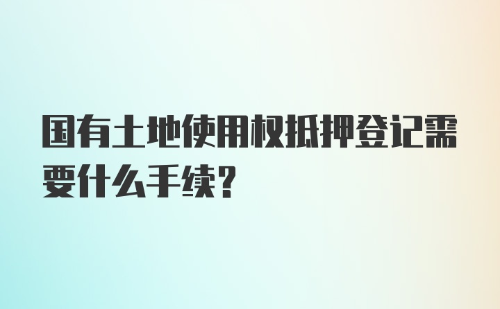 国有土地使用权抵押登记需要什么手续?