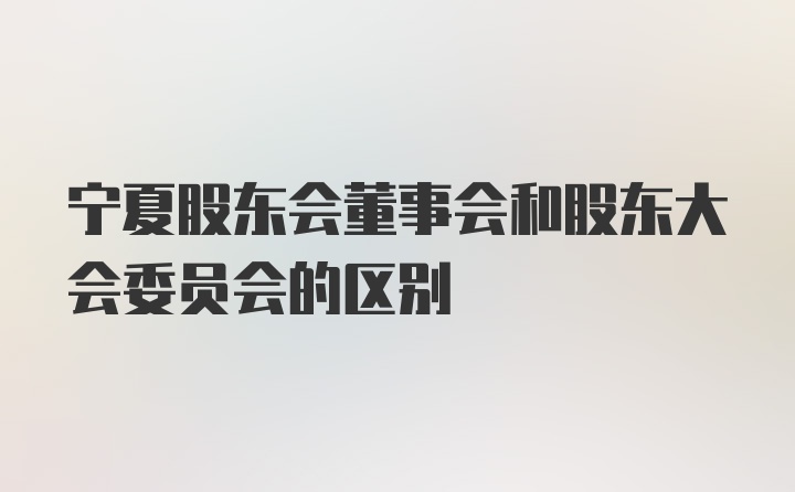 宁夏股东会董事会和股东大会委员会的区别