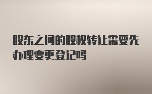 股东之间的股权转让需要先办理变更登记吗