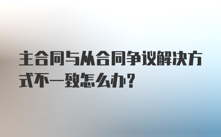 主合同与从合同争议解决方式不一致怎么办？