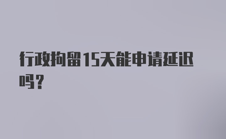 行政拘留15天能申请延迟吗？