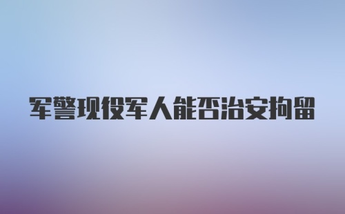 军警现役军人能否治安拘留