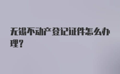 无锡不动产登记证件怎么办理？