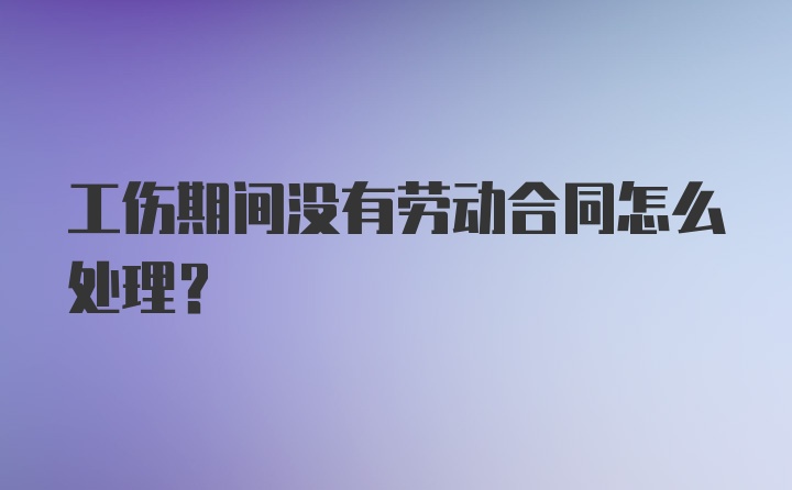 工伤期间没有劳动合同怎么处理？