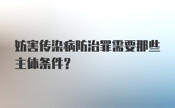 妨害传染病防治罪需要那些主体条件?