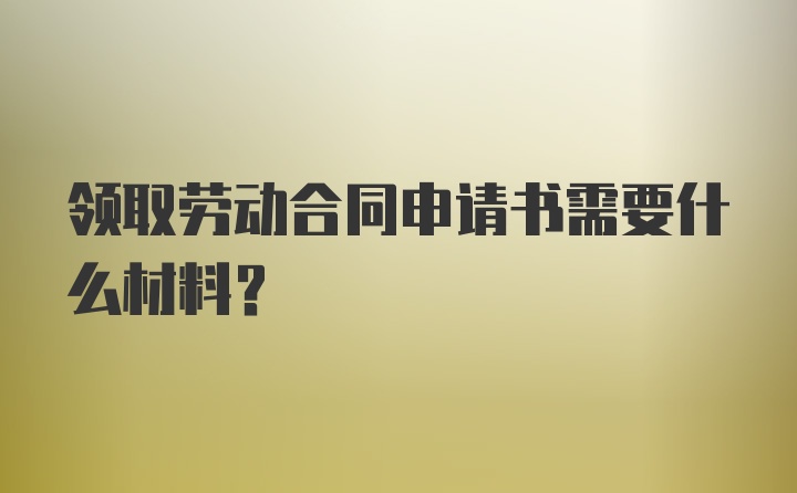 领取劳动合同申请书需要什么材料？