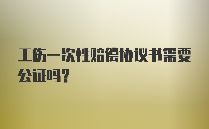 工伤一次性赔偿协议书需要公证吗？