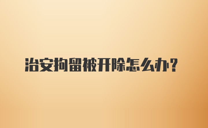 治安拘留被开除怎么办?