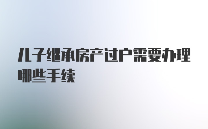 儿子继承房产过户需要办理哪些手续