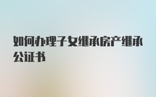 如何办理子女继承房产继承公证书