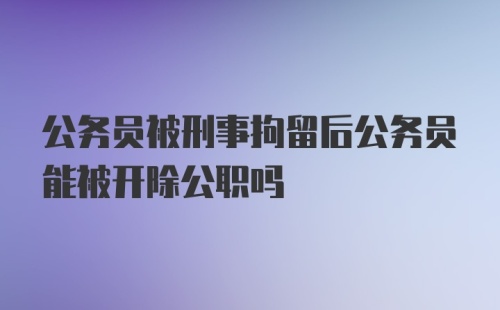 公务员被刑事拘留后公务员能被开除公职吗