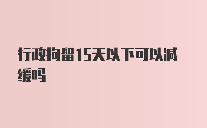 行政拘留15天以下可以减缓吗