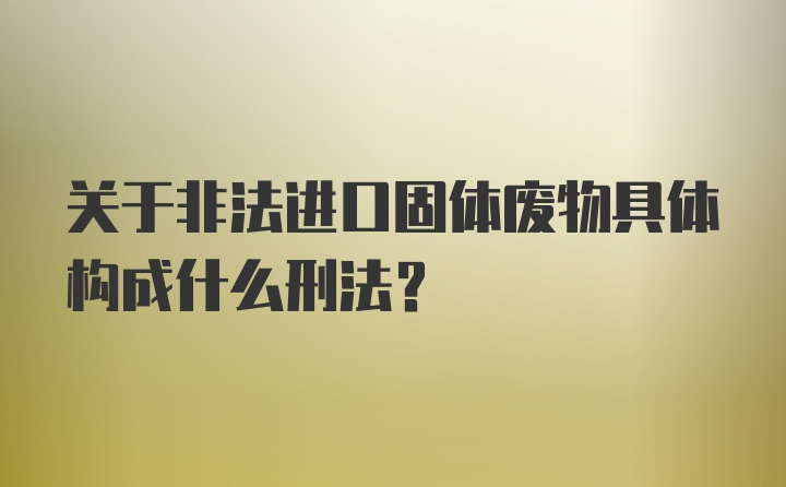 关于非法进口固体废物具体构成什么刑法？