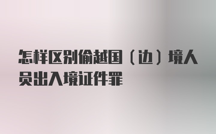 怎样区别偷越国（边）境人员出入境证件罪