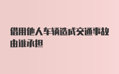 借用他人车辆造成交通事故由谁承担