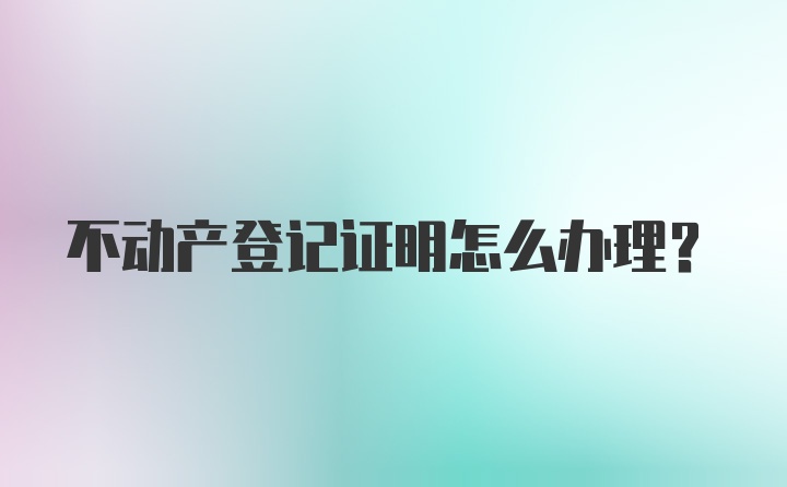 不动产登记证明怎么办理？