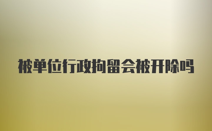 被单位行政拘留会被开除吗