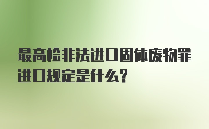 最高检非法进口固体废物罪进口规定是什么？