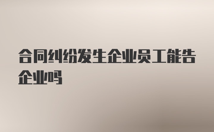 合同纠纷发生企业员工能告企业吗