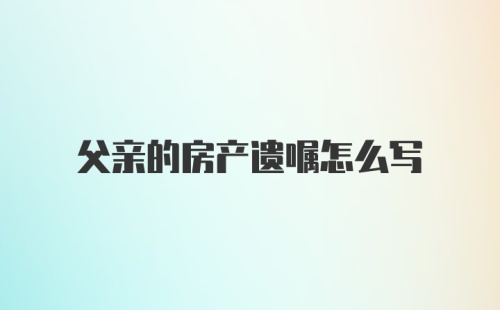 父亲的房产遗嘱怎么写