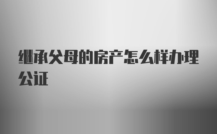 继承父母的房产怎么样办理公证