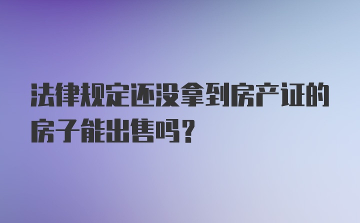 法律规定还没拿到房产证的房子能出售吗？