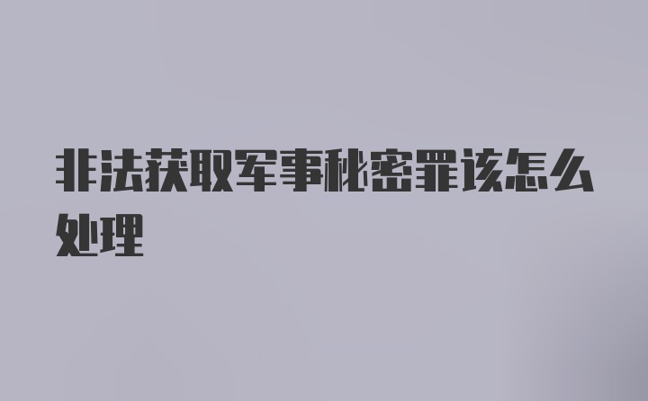 非法获取军事秘密罪该怎么处理