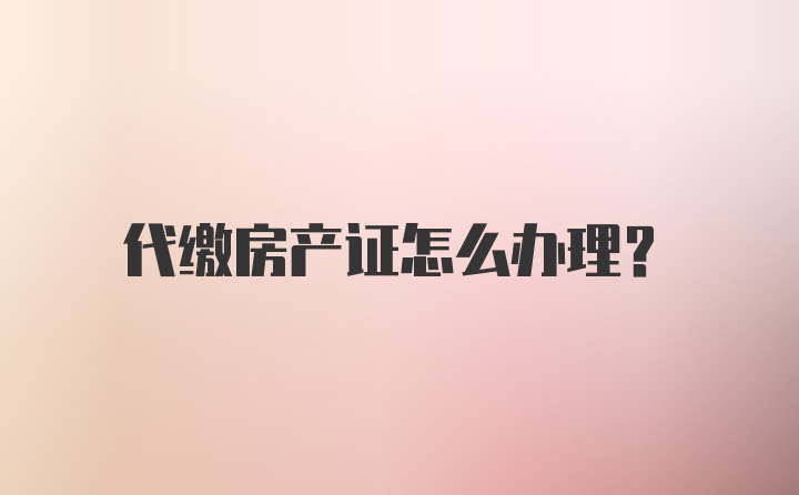 代缴房产证怎么办理？