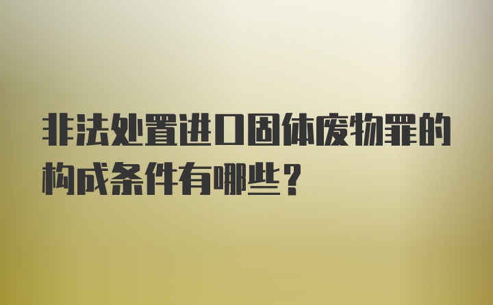 非法处置进口固体废物罪的构成条件有哪些？