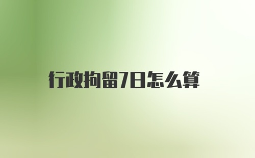 行政拘留7日怎么算